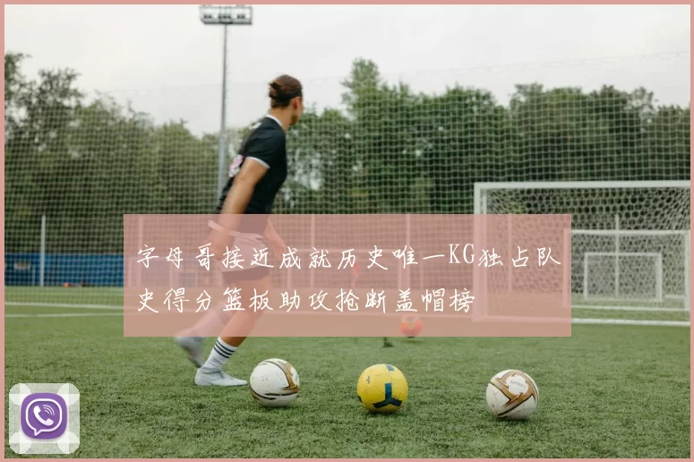 字母哥接近成就历史唯一KG独占队史得分篮板助攻抢断盖帽榜